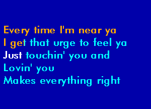 Every time I'm near ya

I get that urge to feel ya
Just fouchin' you and
Lovin' you

Mu kes eve ryfhing rig hf