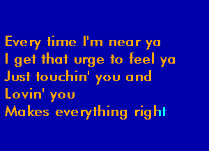 Every time I'm near ya

I get that urge to feel ya
Just fouchin' you and
Lovin' you

Mu kes eve ryfhing rig hf