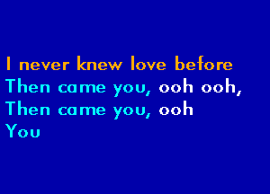 I never knew love before
Then come you, ooh ooh,

Then come you, ooh

You