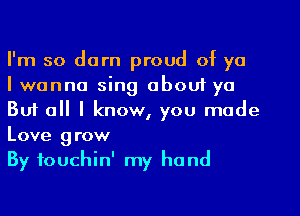 I'm so darn proud of ya

I wanna sing about ya
But all I know, you made
Love grow

By fouchin' my hand