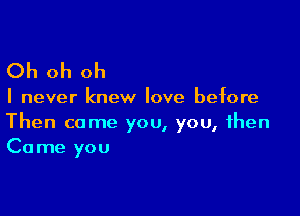 Oh oh oh

I never knew love before

Then come you, you, then
Came you