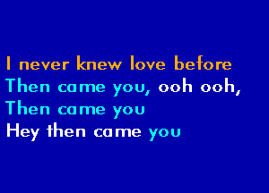 I never knew love before
Then come you, ooh ooh,

Then come you
Hey then come you