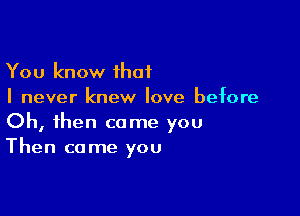 You know ihat
I never knew love before

Oh, then come you
Then come you