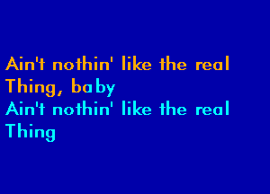 Ain't nothin' like the real
Thing, baby

Ain't nofhin' like the real
Thing