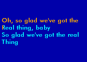 Oh, so glad we've got the
Real thing, baby

So glad we've got the real

Thing