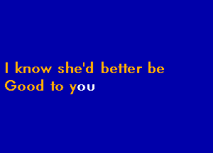 I know she'd better be

Good to you