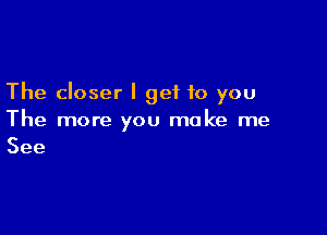 The closer I get to you

The more you make me
See