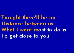 Tonight there'll be no
Distance between us

What I want most to do is
To get close to you