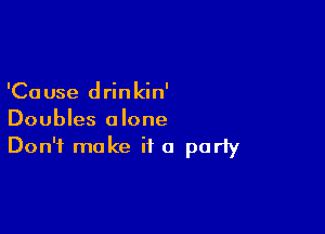 'Ca use d rin kin'

Doubles alone
Don't make if a porly