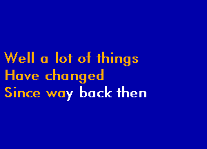 Well a lot of things

Have changed
Since way back then