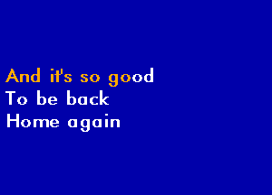 And it's so good
To be back

Home again