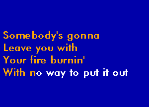 Somebody's gonna
Leave you with

Your fire burnin'
With no way to put it out