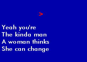 Yeah you're

The kinda man
A woman thinks
She can change