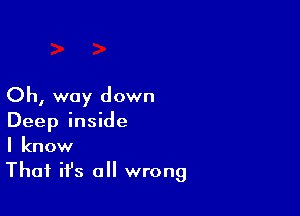 Oh, way down

Deep inside
I know
That ifs all wrong