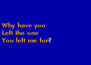 Why have you

Left the one
You left me for?