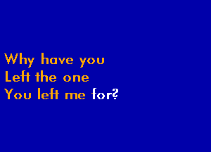 Why have you

Left the one
You left me for?