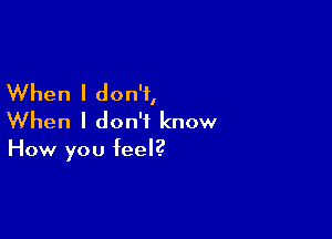When I don't,

When I don't know

How you feel?
