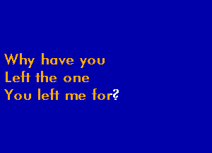 Why have you

Left the one
You left me for?