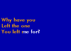 Why have you

Left the one
You left me for?