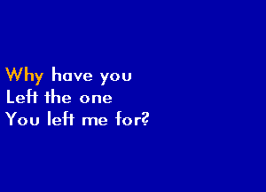 Why have you

Left the one
You left me for?