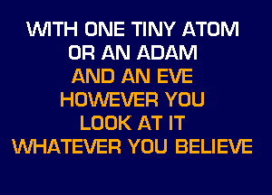 WITH ONE TINY ATOM
0R AN ADAM
AND AN EVE
HOWEVER YOU
LOOK AT IT
WHATEVER YOU BELIEVE