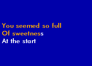 You seemed so full

Of sweetness
At the start