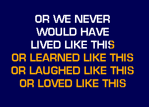 0R WE NEVER
WOULD HAVE
LIVED LIKE THIS
0R LEARNED LIKE THIS
0R LAUGHED LIKE THIS
0R LOVED LIKE THIS