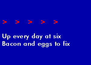 Up every day of six
Bacon and eggs to fix