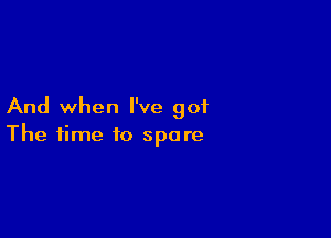 And when I've got

The time to spare