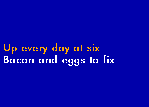 Up every day of six

Bacon and eggs to fix