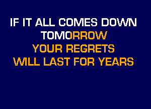 IF IT ALL COMES DOWN
TOMORROW
YOUR REGRETS
WILL LAST FOR YEARS