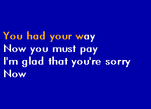 You had your way
Now you must pay

I'm glad that you're sorry
Now