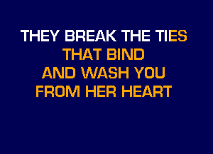 THEY BREAK THE TIES
THAT BIND
AND WASH YOU
FROM HER HEART