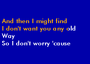 And then I might find

I don't want you any old

Way

50 I don't worry 'cause