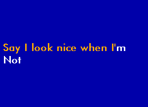 Say I look nice when I'm

Not