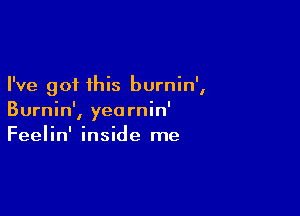 I've got this burnin',

Burnin', yearnin'
Feelin' inside me