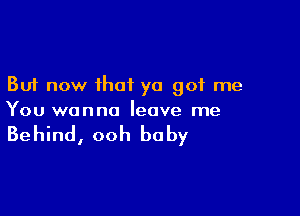 But now that ya got me

You wanna leave me

Behind, ooh baby