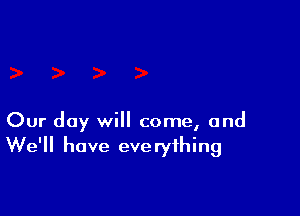 Our day will come, and
We'll have everything