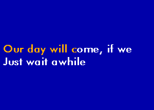 Our day will come, if we

Just wait awhile