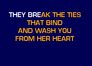 THEY BREAK THE TIES
THAT BIND
ANDWASH YOU
FROM HER HEART