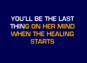 YOU'LL BE THE LAST

THING (ON HER MIND

WHEN THE HEALING
STARTS