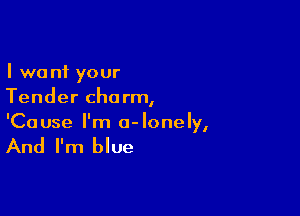 I want your
Tender charm,

'Ca use I'm 0- lone Iy,

And I'm blue