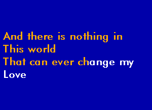 And there is nothing in
This world

That can ever change my
Love