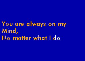 You are always on my

Mind,

No matter what I do