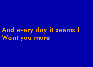 And every day it seems I

We n1 you more