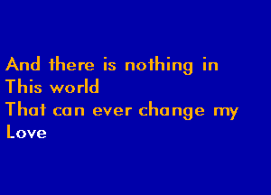 And there is nothing in
This world

That can ever change my
Love