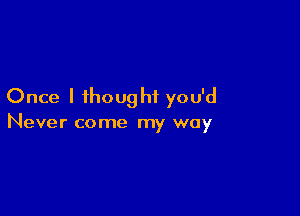 Once I thought you'd

Never come my way