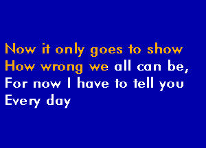 Now if only goes to show
How wrong we all can be,

For now I have to tell you

Every day