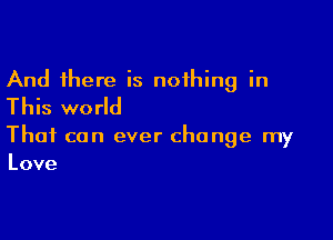 And there is nothing in
This world

That can ever change my
Love