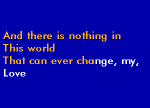 And there is nothing in
This world

That can ever change, my,
Love